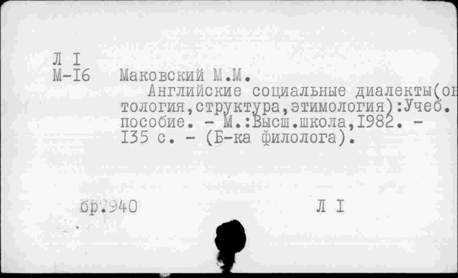 ﻿Л I
М-16
Маковский М.М.
Английские социальные диалекты( тология,структура,этимология):Учеб пособие. - М.:Высш.школа,1982. -135 с. - (Б-ка филолога).
бр.940
Л I